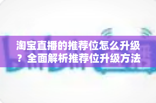 淘宝直播的推荐位怎么升级?全面解析推荐位升级方法与实战运营技巧 淘宝直播的推荐位怎么升级?全面解析推荐位升级方法与实战运营技巧