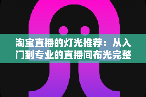 淘宝直播的灯光推荐:从入门到专业的直播间布光完整攻略 淘宝直播的灯光推荐:从入门到专业的直播间布光完整攻略
