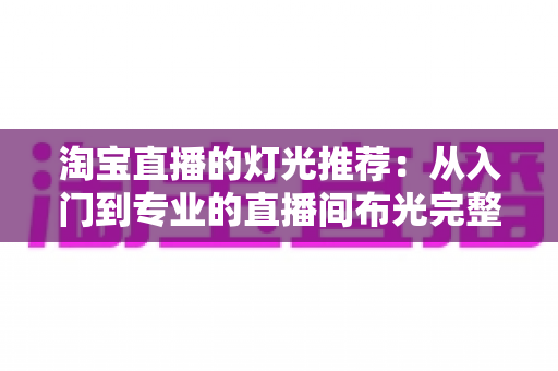 淘宝直播的灯光推荐:从入门到专业的直播间布光完整攻略 淘宝直播的灯光推荐:从入门到专业的直播间布光完整攻略