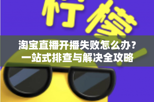 淘宝直播开播失败怎么办?一站式排查与解决全攻略 淘宝直播开播失败怎么办?一站式排查与解决全攻略