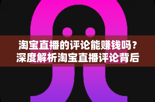 淘宝直播的评论能赚钱吗？深度解析淘宝直播评论背后的赚钱真相与实用指南