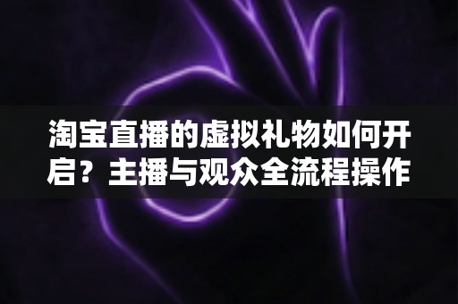 淘宝直播的虚拟礼物如何开启?主播与观众全流程操作指南及变现攻略 淘宝直播的虚拟礼物如何开启?主播与观众全流程操作指南及变现攻略