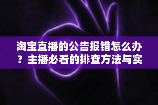 淘宝直播的公告报错怎么办？主播必看的排查方法与实用解决方案大全
