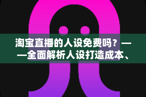 淘宝直播的人设免费吗？——全面解析人设打造成本、免费方法与实用技巧
