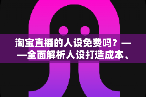淘宝直播的人设免费吗？——全面解析人设打造成本、免费方法与实用技巧