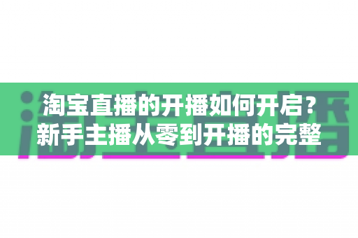 淘宝直播的开播如何开启?新手主播从零到开播的完整实操指南 淘宝直播的开播如何开启?新手主播从零到开播的完整实操指南