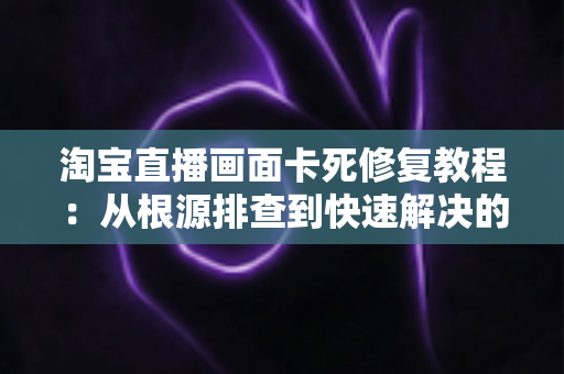 淘宝直播画面卡死修复教程:从根源排查到快速解决的完整指南 淘宝直播画面卡死修复教程:从根源排查到快速解决的完整指南