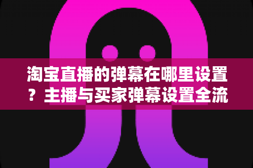 淘宝直播的弹幕在哪里设置?主播与买家弹幕设置全流程详解指南 淘宝直播的弹幕在哪里设置?主播与买家弹幕设置全流程详解指南