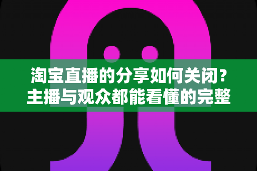 淘宝直播的分享如何关闭?主播与观众都能看懂的完整实操教程 淘宝直播的分享如何关闭?主播与观众都能看懂的完整实操教程