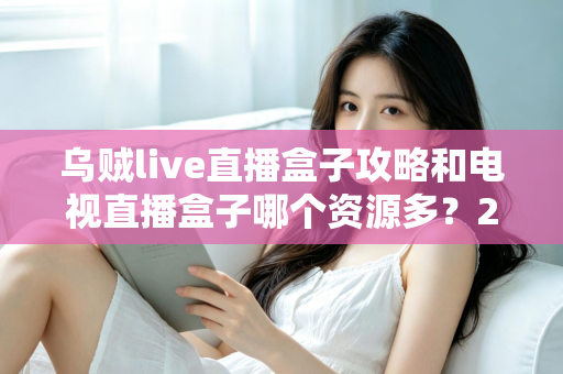 乌贼live直播盒子攻略和电视直播盒子哪个资源多？2025最新选购与使用全攻略