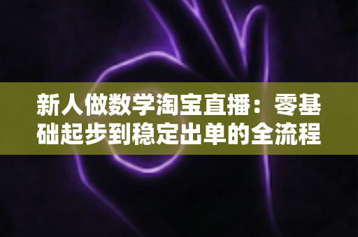 新人做数学淘宝直播:零基础起步到稳定出单的全流程实战指南 新人做数学淘宝直播:零基础起步到稳定出单的全流程实战指南