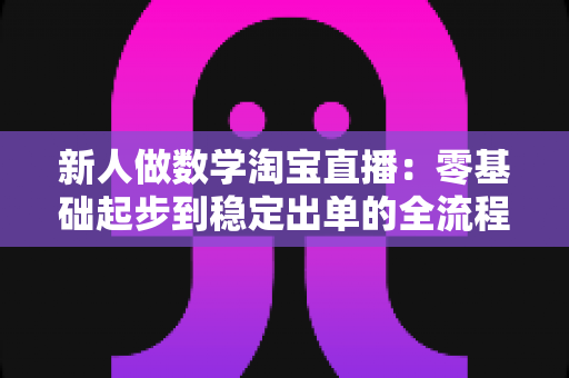 新人做数学淘宝直播:零基础起步到稳定出单的全流程实战指南 新人做数学淘宝直播:零基础起步到稳定出单的全流程实战指南