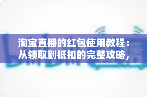 淘宝直播的红包使用教程：从领取到抵扣的完整攻略，新手也能轻松薅羊毛