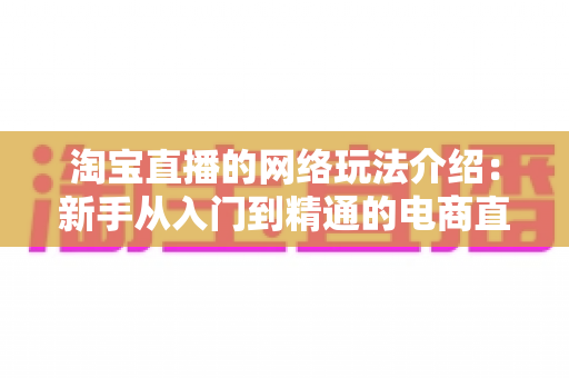 淘宝直播的网络玩法介绍:新手从入门到精通的电商直播实战指南 淘宝直播的网络玩法介绍:新手从入门到精通的电商直播实战指南
