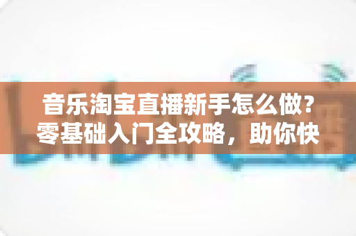 音乐淘宝直播新手怎么做?零基础入门全攻略,助你快速开启音乐带货之旅 音乐淘宝直播新手怎么做?零基础入门全攻略,助你快速开启音乐带货之旅
