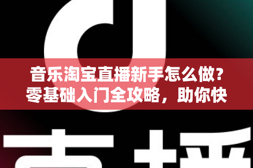 音乐淘宝直播新手怎么做？零基础入门全攻略，助你快速开启音乐带货之旅