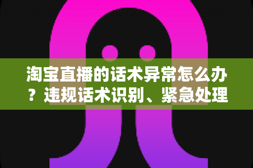 淘宝直播的话术异常怎么办?违规话术识别、紧急处理与预防全攻略 淘宝直播的话术异常怎么办?违规话术识别、紧急处理与预防全攻略