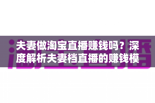夫妻做淘宝直播赚钱吗？深度解析夫妻档直播的赚钱模式、真实收入与成功攻略