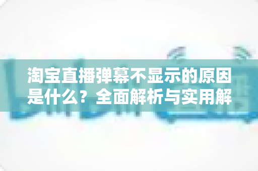 淘宝直播弹幕不显示的原因是什么？全面解析与实用解决指南
