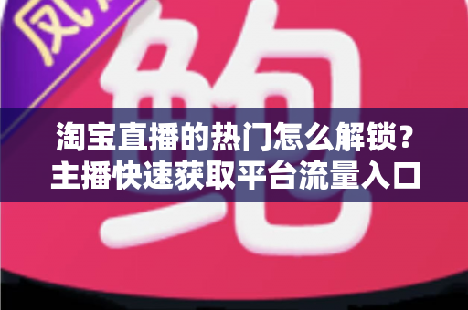 淘宝直播的热门怎么解锁?主播快速获取平台流量入口的完整攻略 淘宝直播的热门怎么解锁?主播快速获取平台流量入口的完整攻略