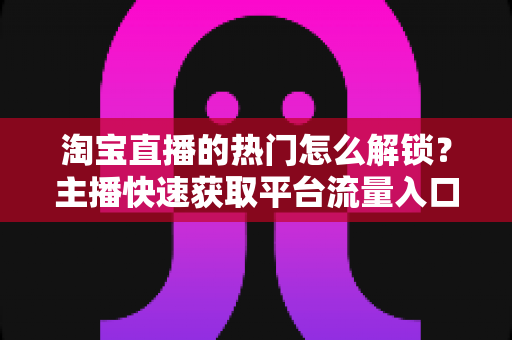 淘宝直播的热门怎么解锁?主播快速获取平台流量入口的完整攻略 淘宝直播的热门怎么解锁?主播快速获取平台流量入口的完整攻略