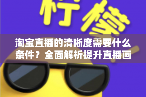 淘宝直播的清晰度需要什么条件?全面解析提升直播画质的设备、网络与环境要求 淘宝直播的清晰度需要什么条件?全面解析提升直播画质的设备、网络与环境要求