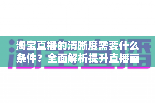 淘宝直播的清晰度需要什么条件?全面解析提升直播画质的设备、网络与环境要求 淘宝直播的清晰度需要什么条件?全面解析提升直播画质的设备、网络与环境要求