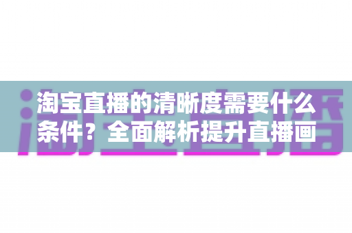 淘宝直播的清晰度需要什么条件?全面解析提升直播画质的设备、网络与环境要求 淘宝直播的清晰度需要什么条件?全面解析提升直播画质的设备、网络与环境要求