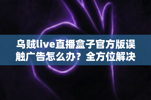 乌贼live直播盒子官方版误触广告怎么办？全方位解决指南与实用防误触技巧分享