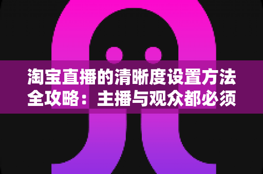 淘宝直播的清晰度设置方法全攻略：主播与观众都必须掌握的画质优化实用指南