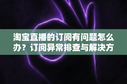 淘宝直播的订阅有问题怎么办?订阅异常排查与解决方案全指南 淘宝直播的订阅有问题怎么办?订阅异常排查与解决方案全指南