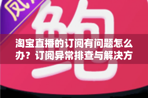 淘宝直播的订阅有问题怎么办？订阅异常排查与解决方案全指南