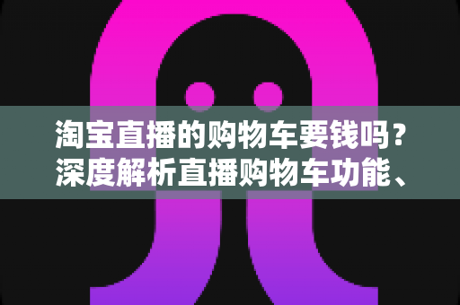 淘宝直播的购物车要钱吗？深度解析直播购物车功能、费用与使用全攻略