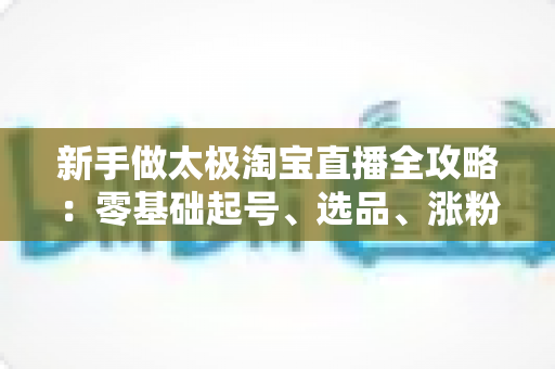 新手做太极淘宝直播全攻略：零基础起号、选品、涨粉与成交的实战指南