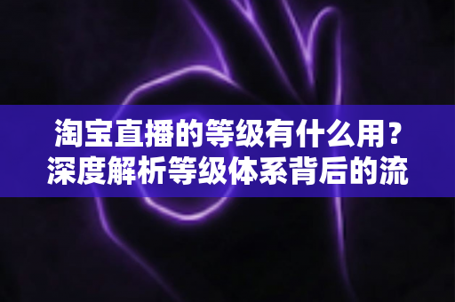 淘宝直播的等级有什么用?深度解析等级体系背后的流量密码与实用价值 淘宝直播的等级有什么用?深度解析等级体系背后的流量密码与实用价值