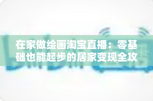 在家做绘画淘宝直播:零基础也能起步的居家变现全攻略 在家做绘画淘宝直播:零基础也能起步的居家变现全攻略