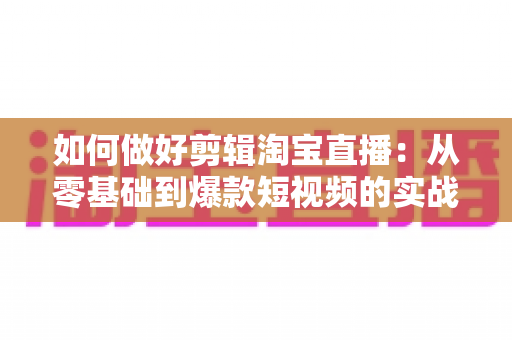 如何做好剪辑淘宝直播：从零基础到爆款短视频的实战全攻略