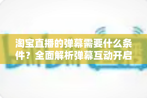 淘宝直播的弹幕需要什么条件？全面解析弹幕互动开启门槛与规则指南