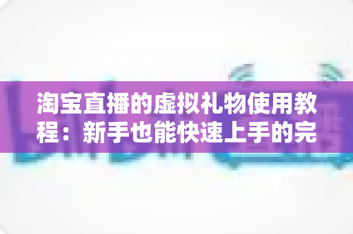淘宝直播的虚拟礼物使用教程：新手也能快速上手的完整操作指南与互动技巧