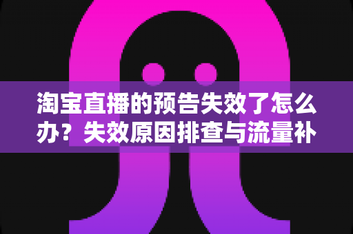 淘宝直播的预告失效了怎么办？失效原因排查与流量补救全攻略