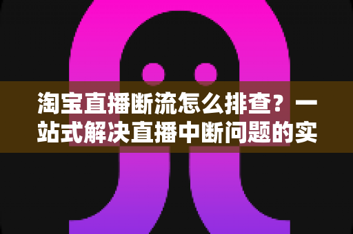 淘宝直播断流怎么排查？一站式解决直播中断问题的实用指南