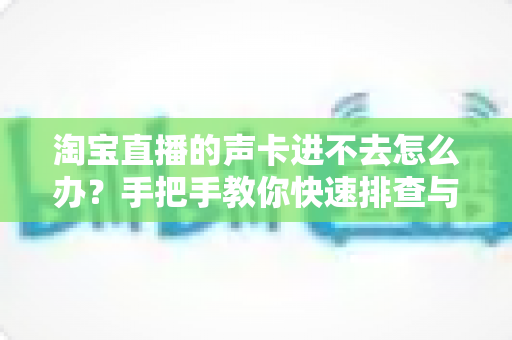 淘宝直播的声卡进不去怎么办?手把手教你快速排查与解决,让直播声音不出错 淘宝直播的声卡进不去怎么办?手把手教你快速排查与解决,让直播声音不出错