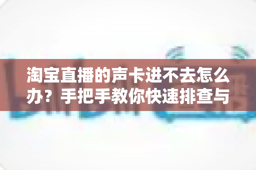淘宝直播的声卡进不去怎么办?手把手教你快速排查与解决,让直播声音不出错 淘宝直播的声卡进不去怎么办?手把手教你快速排查与解决,让直播声音不出错