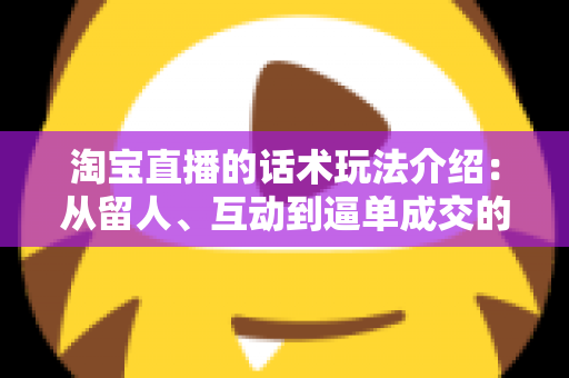 淘宝直播的话术玩法介绍：从留人、互动到逼单成交的全流程实战话术攻略