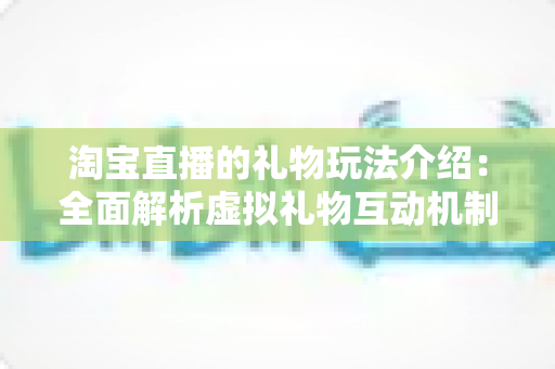 淘宝直播的礼物玩法介绍:全面解析虚拟礼物互动机制与实操技巧指南 淘宝直播的礼物玩法介绍:全面解析虚拟礼物互动机制与实操技巧指南