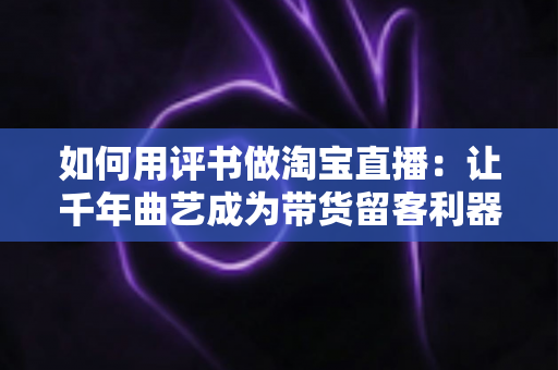 如何用评书做淘宝直播：让千年曲艺成为带货留客利器的实战全攻略