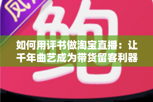 如何用评书做淘宝直播：让千年曲艺成为带货留客利器的实战全攻略