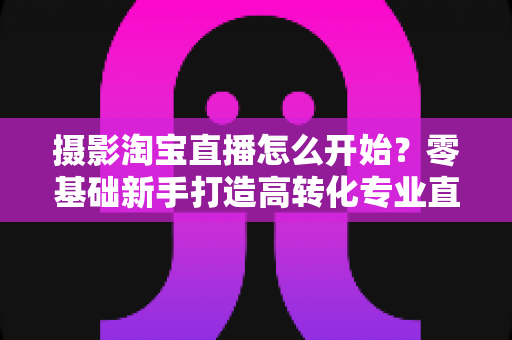 摄影淘宝直播怎么开始？零基础新手打造高转化专业直播间的摄影入门全攻略