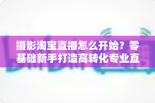 摄影淘宝直播怎么开始？零基础新手打造高转化专业直播间的摄影入门全攻略