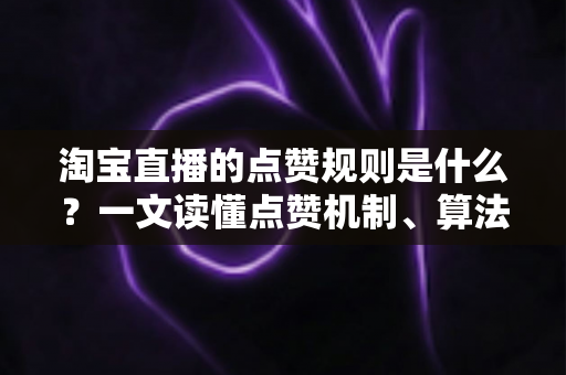 淘宝直播的点赞规则是什么？一文读懂点赞机制、算法逻辑与合规运营技巧